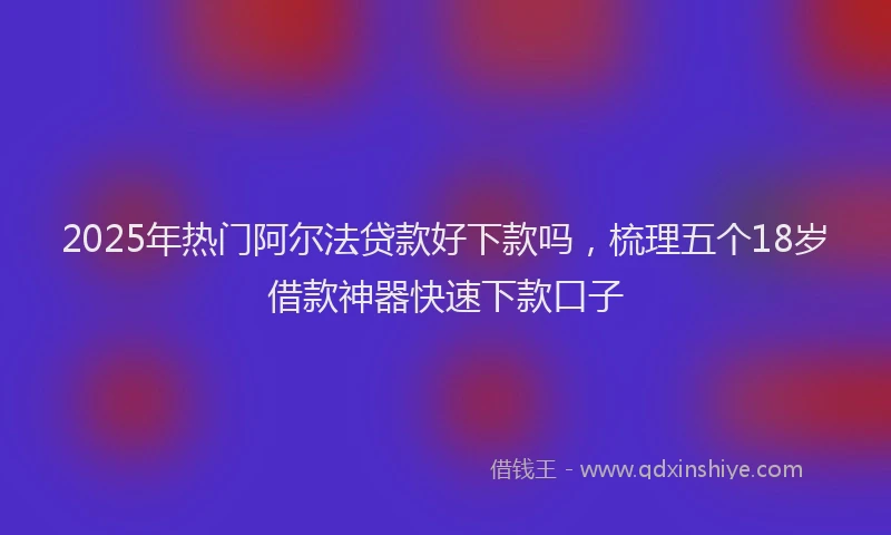 2025年热门阿尔法贷款好下款吗，梳理五个18岁借款神器快速下款口子