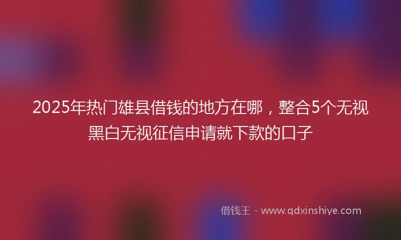 2025年热门雄县借钱的地方在哪，整合5个无视黑白无视征信申请就下款的口子