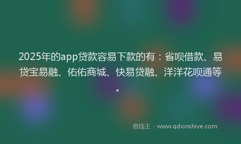 2025年的app贷款容易下款的有：省呗借款、易贷宝易融、佑佑商城、快易贷融、洋洋花呗通等。