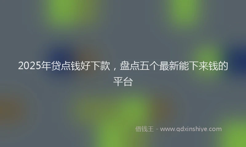 2025年贷点钱好下款，盘点五个最新能下来钱的平台
