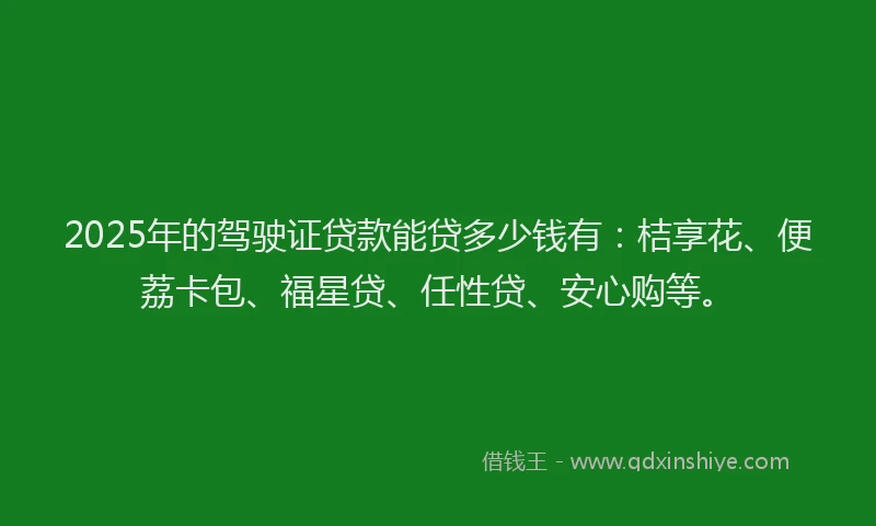 2025年的驾驶证贷款能贷多少钱有：桔享花、便荔卡包、福星贷、任性贷、安心购等。