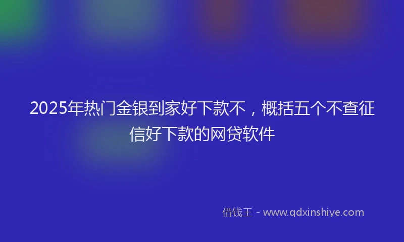2025年热门金银到家好下款不,概括五个不查征信好下款的网贷软件