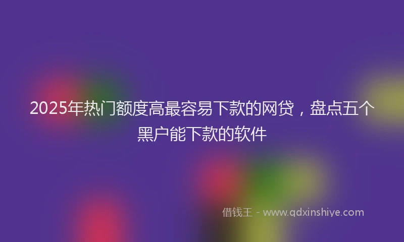 2025年热门额度高最容易下款的网贷，盘点五个黑户能下款的软件