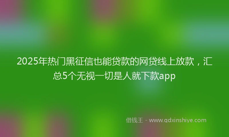 2025年热门黑征信也能贷款的网贷线上放款，汇总5个无视一切是人就下款app