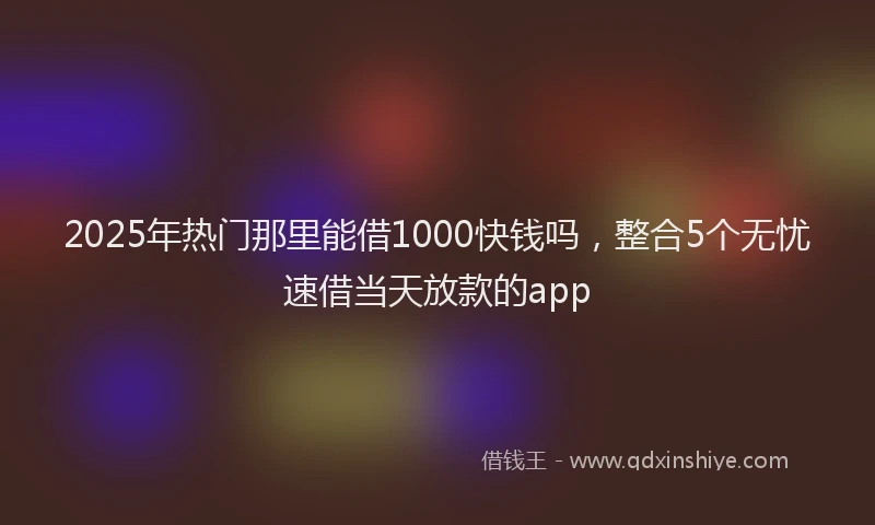 2025年热门那里能借1000快钱吗，整合5个无忧速借当天放款的app