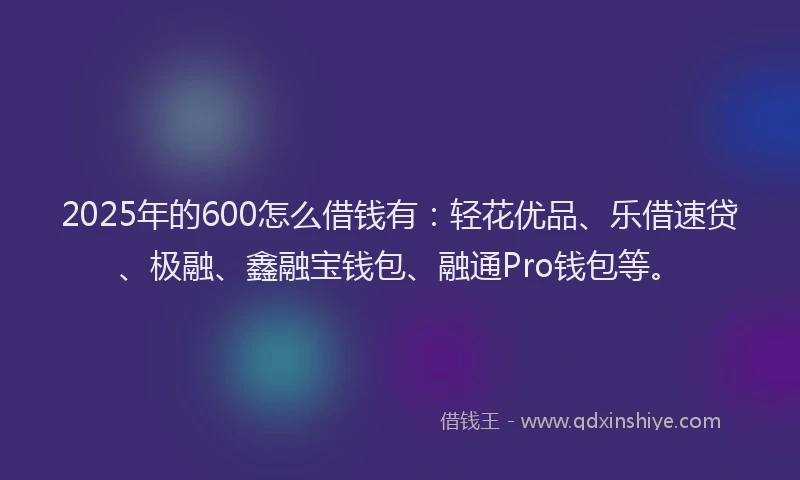 2025年的600怎么借钱有：轻花优品、乐借速贷、极融、鑫融宝钱包、融通Pro钱包等。