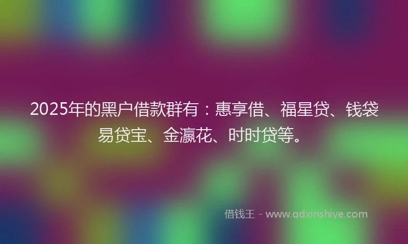 2025年的黑户借款群有：惠享借、福星贷、钱袋易贷宝、金瀛花、时时贷等。