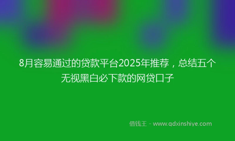 8月容易通过的贷款平台2025年推荐，总结五个无视黑白必下款的网贷口子