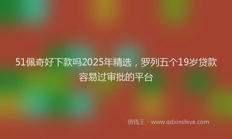 51佩奇好下款吗2025年精选，罗列五个19岁贷款容易过审批的平台