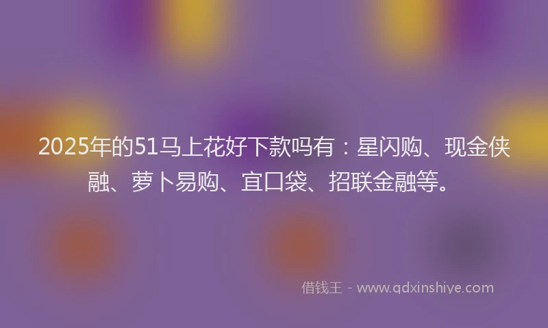 2025年的51马上花好下款吗有：星闪购、现金侠融、萝卜易购、宜口袋、招联金融等。