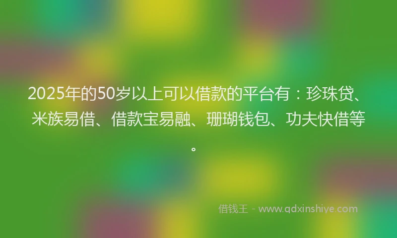 2025年的50岁以上可以借款的平台有：珍珠贷、米族易借、借款宝易融、珊瑚钱包、功夫快借等。