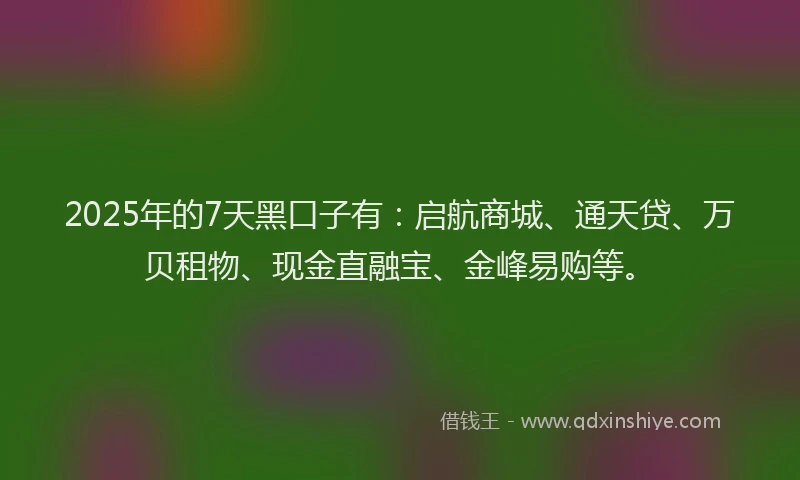 2025年的7天黑口子有：启航商城、通天贷、万贝租物、现金直融宝、金峰易购等。