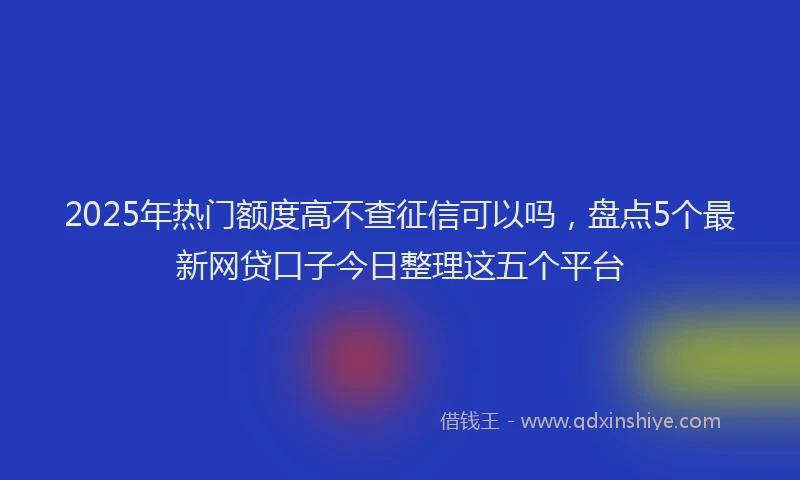 2025年热门额度高不查征信可以吗，盘点5个最新网贷口子今日整理这五个平台