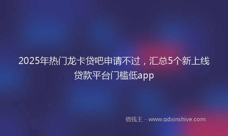 2025年热门龙卡贷吧申请不过，汇总5个新上线贷款平台门槛低app