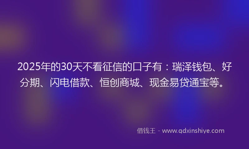 2025年的30天不看征信的口子有：瑞泽钱包、好分期、闪电借款、恒创商城、现金易贷通宝等。