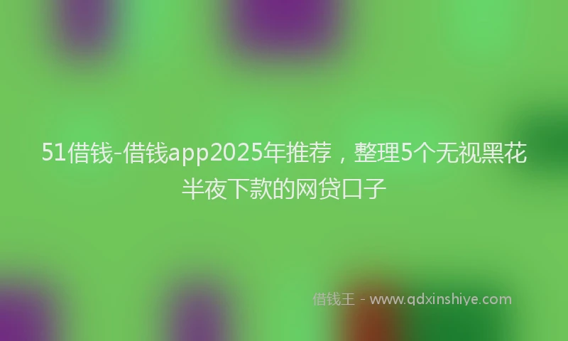 51借钱-借钱app2025年推荐，整理5个无视黑花半夜下款的网贷口子