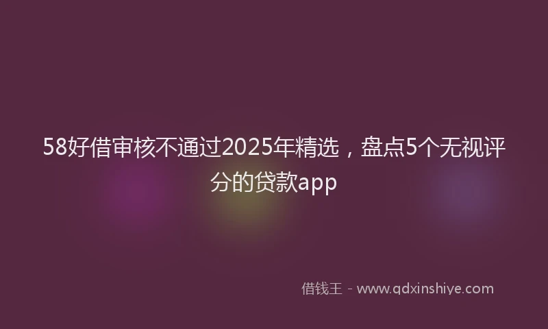 58好借审核不通过2025年精选，盘点5个无视评分的贷款app