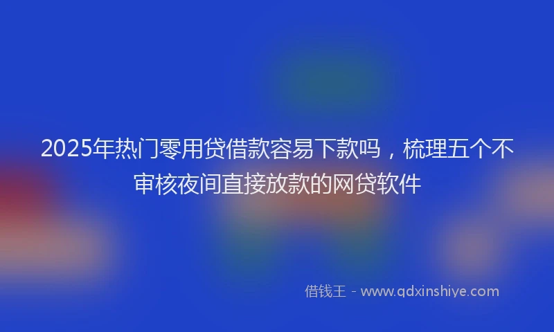 2025年热门零用贷借款容易下款吗，梳理五个不审核夜间直接放款的网贷软件