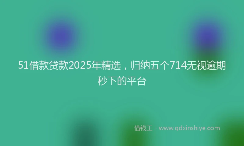 51借款贷款2025年精选，归纳五个714无视逾期秒下的平台