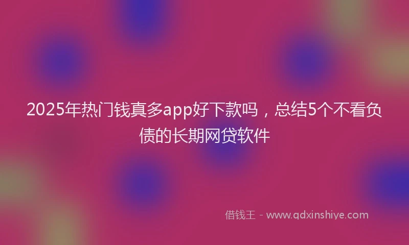2025年热门钱真多app好下款吗，总结5个不看负债的长期网贷软件