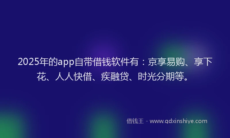 2025年的app自带借钱软件有：京享易购、享下花、人人快借、疾融贷、时光分期等。