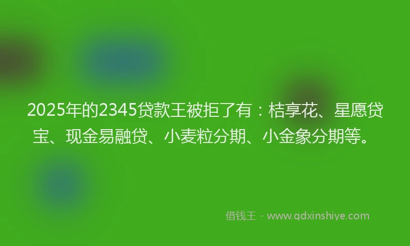 2025年的2345贷款王被拒了有:桔享花、星愿贷宝、现金易融贷、小麦粒分期、小金象分期等。
