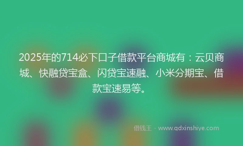 2025年的714必下口子借款平台商城有：云贝商城、快融贷宝盒、闪贷宝速融、小米分期宝、借款宝速易等。