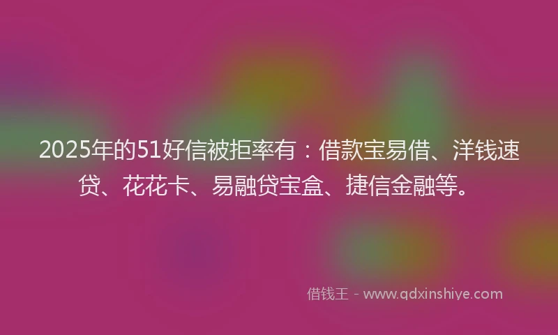 2025年的51好信被拒率有：借款宝易借、洋钱速贷、花花卡、易融贷宝盒、捷信金融等。