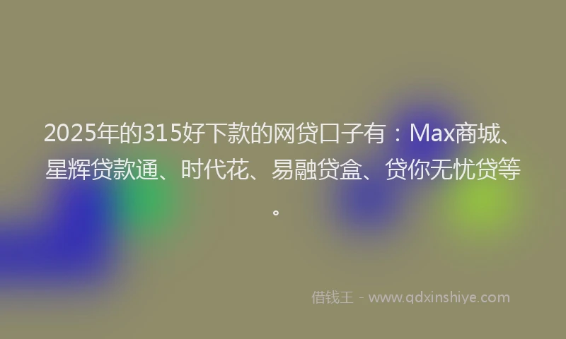 2025年的315好下款的网贷口子有：Max商城、星辉贷款通、时代花、易融贷盒、贷你无忧贷等。