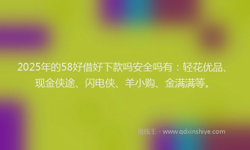 2025年的58好借好下款吗安全吗有：轻花优品、现金侠途、闪电侠、羊小购、金满满等。