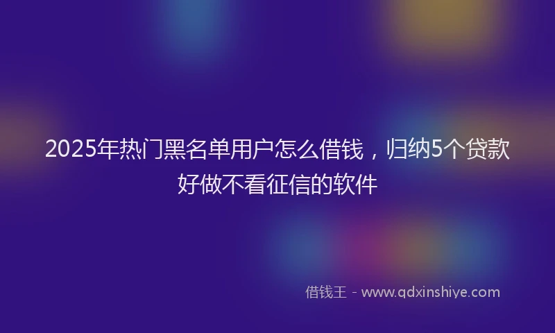 2025年热门黑名单用户怎么借钱，归纳5个贷款好做不看征信的软件
