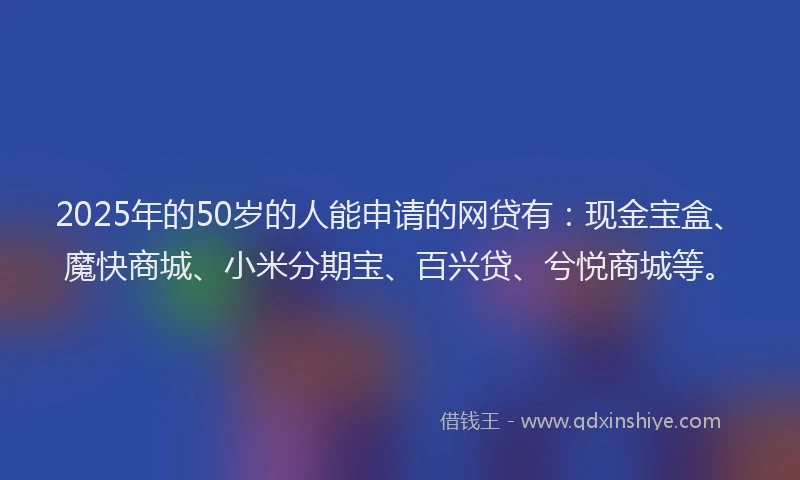 2025年的50岁的人能申请的网贷有：现金宝盒、魔快商城、小米分期宝、百兴贷、兮悦商城等。