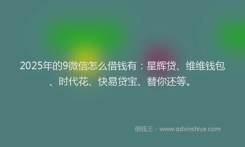 2025年的9微信怎么借钱有：星辉贷、维维钱包、时代花、快易贷宝、替你还等。