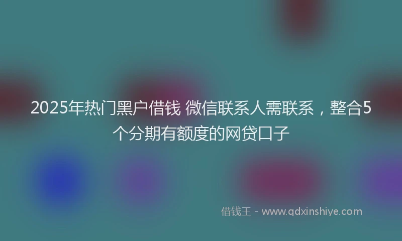 2025年热门黑户借钱 微信联系人需联系,整合5个分期有额度的网贷口子