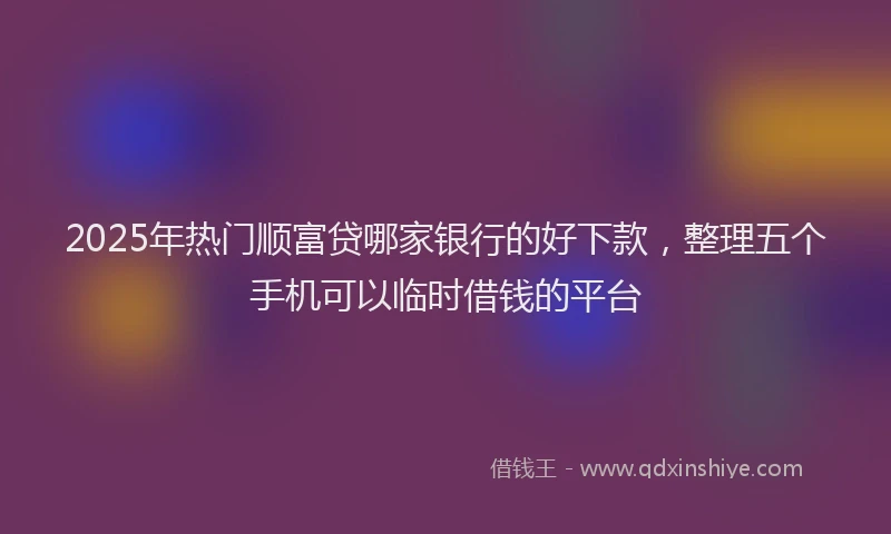 2025年热门顺富贷哪家银行的好下款，整理五个手机可以临时借钱的平台