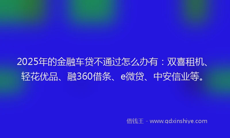 2025年的金融车贷不通过怎么办有：双喜租机、轻花优品、融360借条、e微贷、中安信业等。