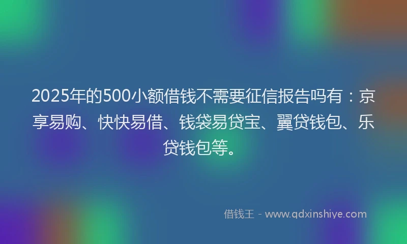 2025年的500小额借钱不需要征信报告吗有：京享易购、快快易借、钱袋易贷宝、翼贷钱包、乐贷钱包等。