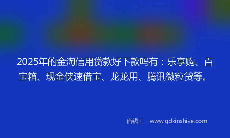 2025年的金淘信用贷款好下款吗有：乐享购、百宝箱、现金侠速借宝、龙龙用、腾讯微粒贷等。