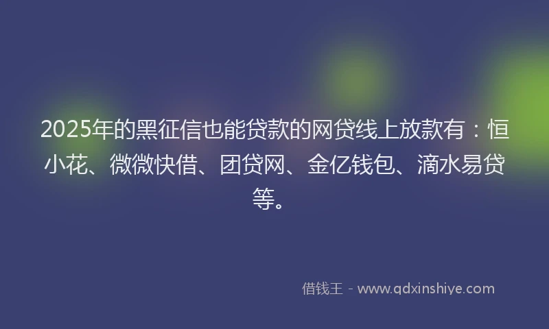 2025年的黑征信也能贷款的网贷线上放款有：恒小花、微微快借、团贷网、金亿钱包、滴水易贷等。
