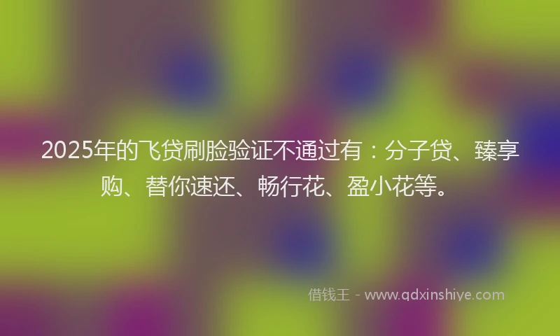 2025年的飞贷刷脸验证不通过有：分子贷、臻享购、替你速还、畅行花、盈小花等。