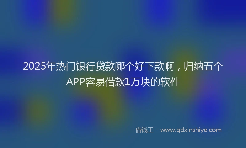 2025年热门银行贷款哪个好下款啊，归纳五个APP容易借款1万块的软件