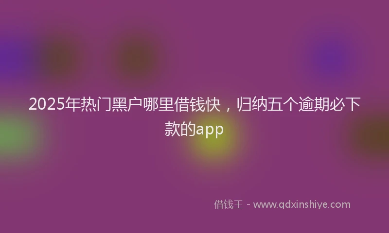 2025年热门黑户哪里借钱快，归纳五个逾期必下款的app