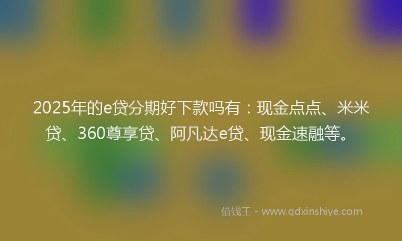 2025年的e贷分期好下款吗有：现金点点、米米贷、360尊享贷、阿凡达e贷、现金速融等。