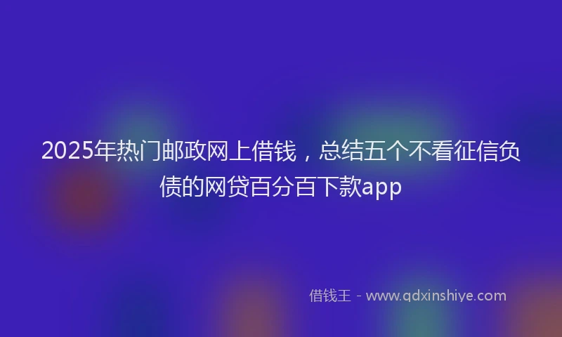 2025年热门邮政网上借钱，总结五个不看征信负债的网贷百分百下款app