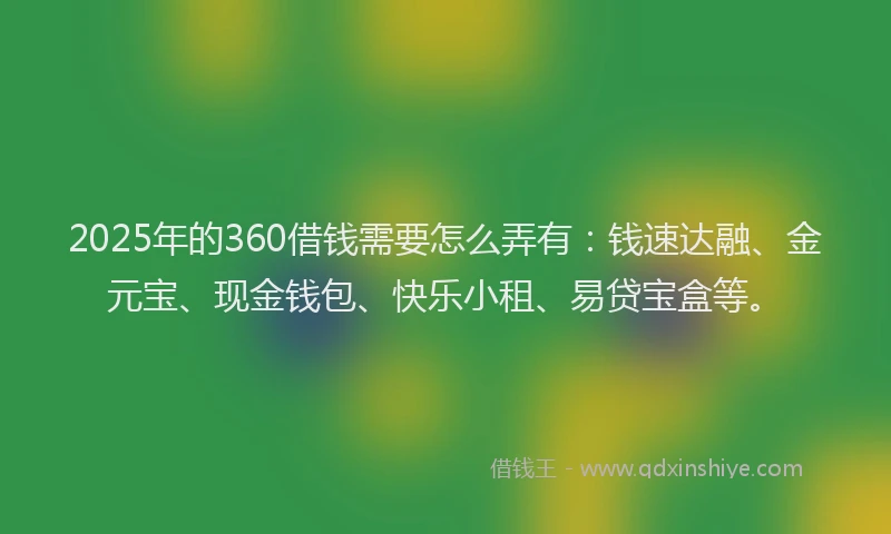 2025年的360借钱需要怎么弄有：钱速达融、金元宝、现金钱包、快乐小租、易贷宝盒等。