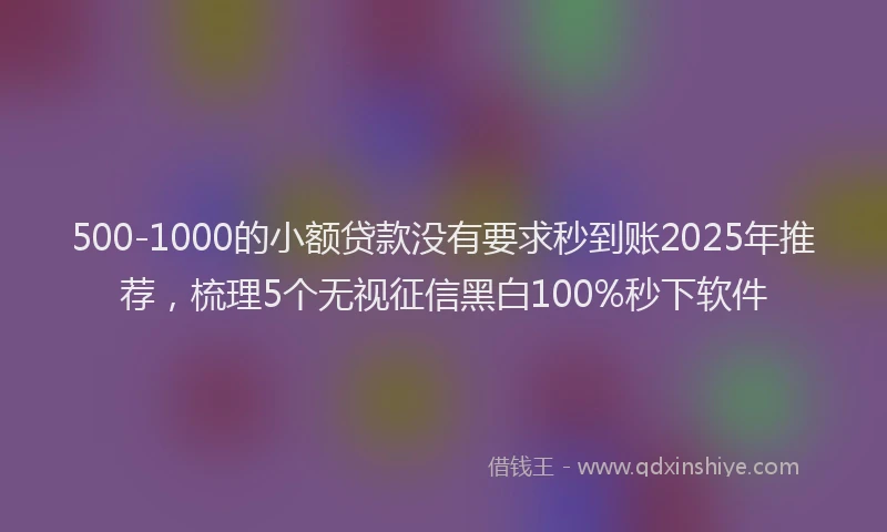 500-1000的小额贷款没有要求秒到账2025年推荐，梳理5个无视征信黑白100%秒下软件