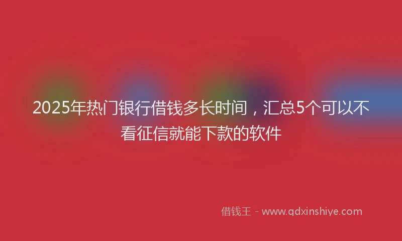 2025年热门银行借钱多长时间,汇总5个可以不看征信就能下款的软件