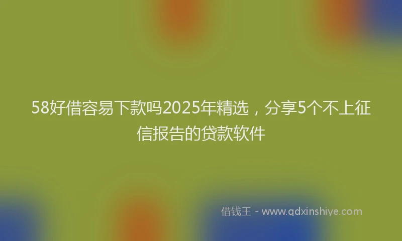 58好借容易下款吗2025年精选，分享5个不上征信报告的贷款软件
