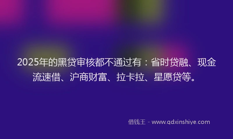 2025年的黑贷审核都不通过有：省时贷融、现金流速借、沪商财富、拉卡拉、星愿贷等。