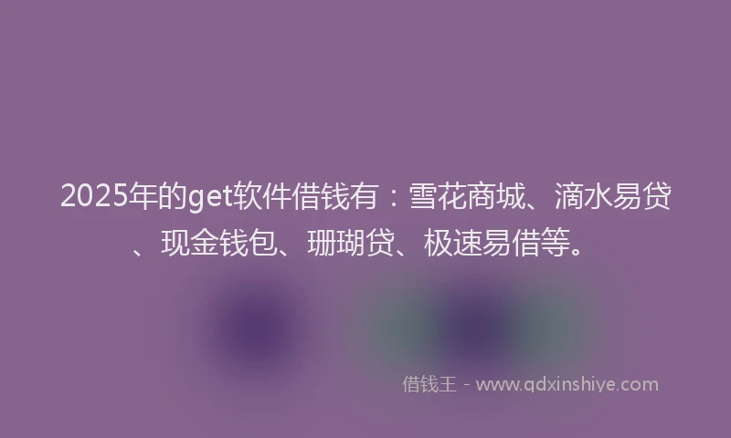 2025年的get软件借钱有：雪花商城、滴水易贷、现金钱包、珊瑚贷、极速易借等。